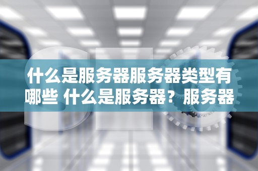 什么是服务器服务器类型有哪些 什么是服务器？服务器有哪些作用？