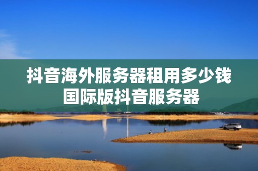 抖音海外服务器租用多少钱 国际版抖音服务器