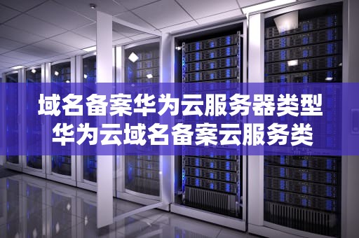 域名备案华为云服务器类型 华为云域名备案云服务类型