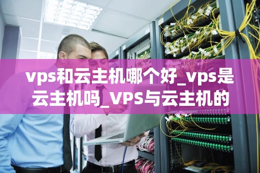 vps和云主机哪个好_vps是云主机吗_VPS与云主机的比较分析