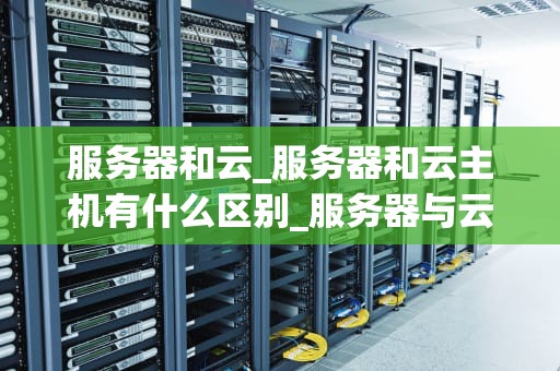 服务器和云_服务器和云主机有什么区别_服务器与云：构建未来的数字基础设施