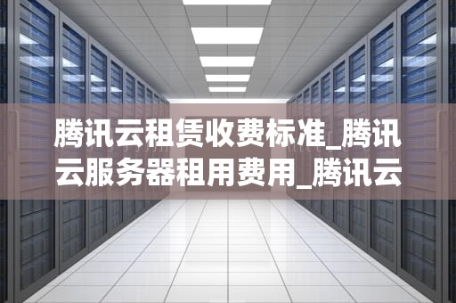 腾讯云租赁收费标准_腾讯云服务器租用费用_腾讯云租赁收费标准详解