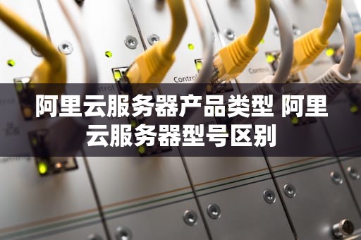 阿里云服务器产品类型 阿里云服务器型号区别