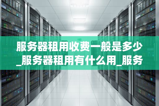 服务器租用收费一般是多少_服务器租用有什么用_服务器租用收费一般是多少？