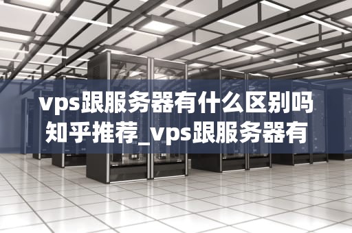vps跟服务器有什么区别吗知乎推荐_vps跟服务器有什么区别吗知乎推荐一下_VPS与服务器的区别及选择