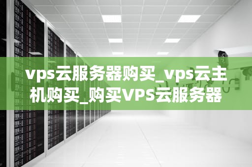 vps云服务器购买_vps云主机购买_购买VPS云服务器的全面指南