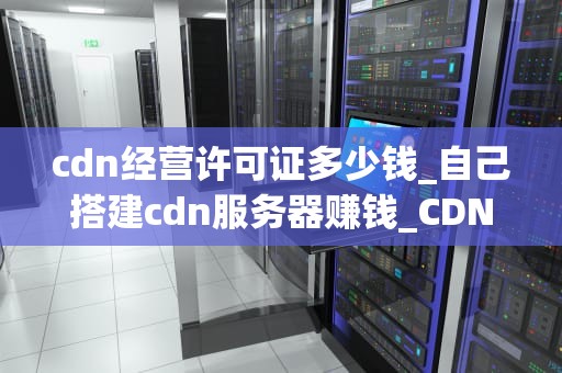 cdn经营许可证多少钱_自己搭建cdn服务器赚钱_CDN经营许可证的价值与费用
