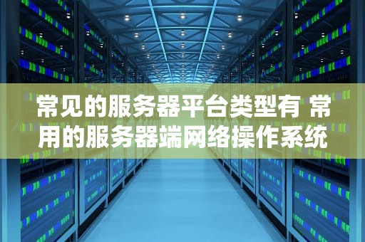常见的服务器平台类型有 常用的服务器端网络操作系统有