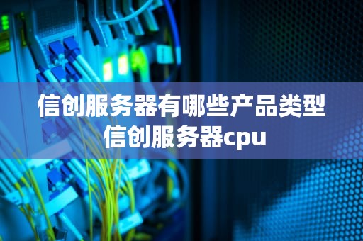 信创服务器有哪些产品类型 信创服务器cpu