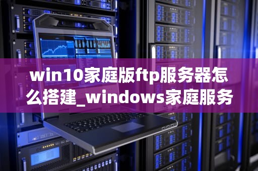 win10家庭版ftp服务器怎么搭建_windows家庭服务器_Win10家庭版FTP服务器的搭建