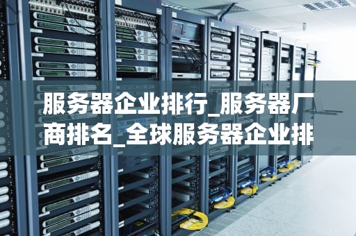 服务器企业排行_服务器厂商排名_全球服务器企业排行榜及其影响力分析
