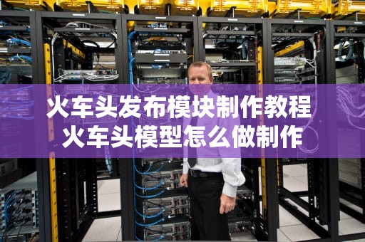 火车头发布模块制作教程 火车头模型怎么做制作