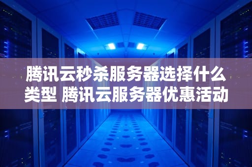 腾讯云秒杀服务器选择什么类型 腾讯云服务器优惠活动