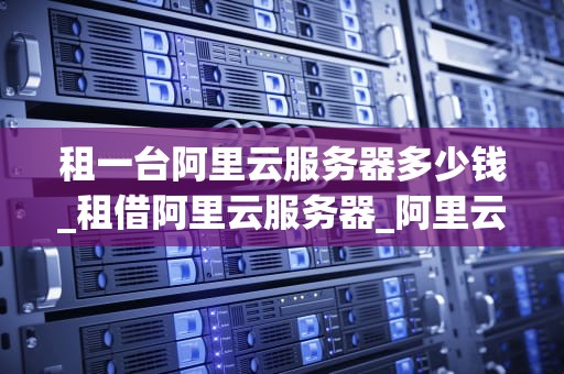 租一台阿里云服务器多少钱_租借阿里云服务器_阿里云服务器租赁价格及相关信息解析