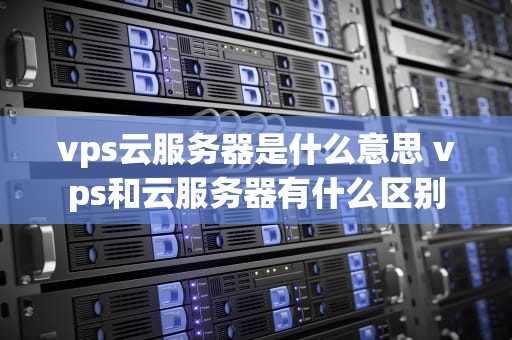 vps云服务器是什么意思 vps和云服务器有什么区别
