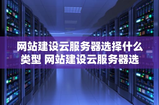 网站建设云服务器选择什么类型 网站建设云服务器选择什么类型好