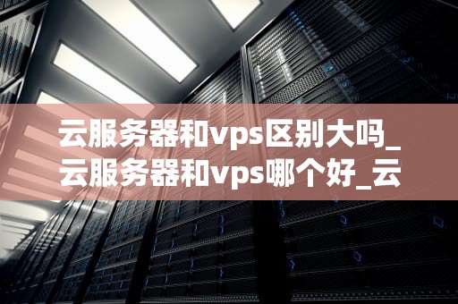云服务器和vps区别大吗_云服务器和vps哪个好_云服务器与VPS的区别