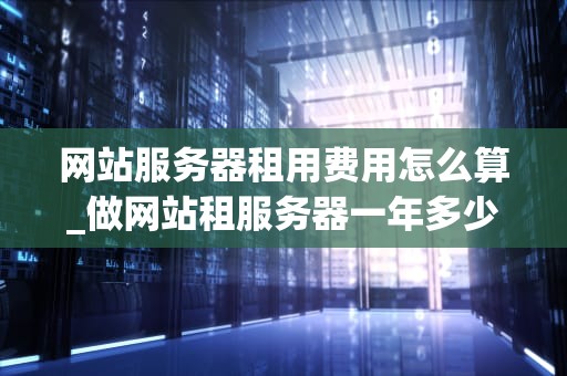 网站服务器租用费用怎么算_做网站租服务器一年多少钱_网站服务器租用费用的计算方法