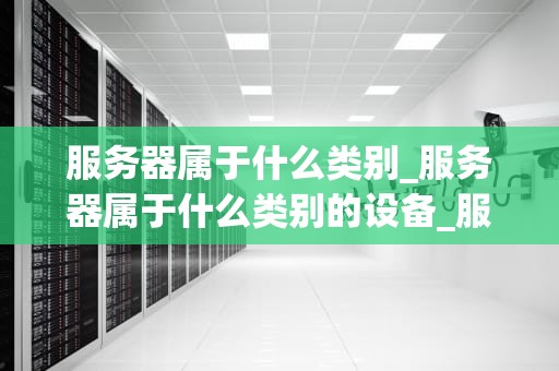 服务器属于什么类别_服务器属于什么类别的设备_服务器的类别及其应用
