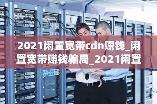 2021闲置宽带cdn赚钱_闲置宽带赚钱骗局_2021闲置宽带CDN赚钱指南