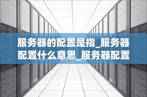服务器的配置是指_服务器配置什么意思_服务器配置的全面指南