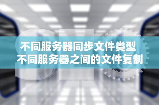 不同服务器同步文件类型 不同服务器之间的文件复制