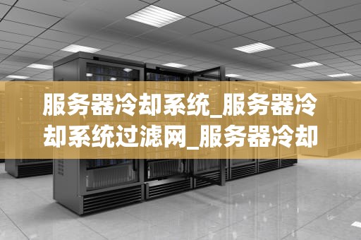 服务器冷却系统_服务器冷却系统过滤网_服务器冷却系统的重要性及其优化策略