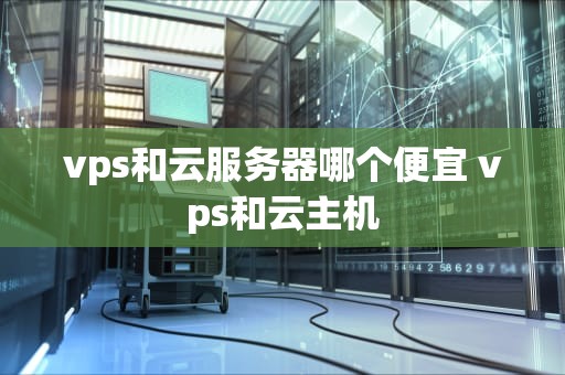 vps和云服务器哪个便宜 vps和云主机