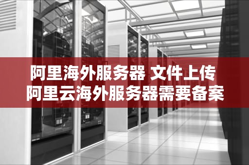阿里海外服务器 文件上传 阿里云海外服务器需要备案吗