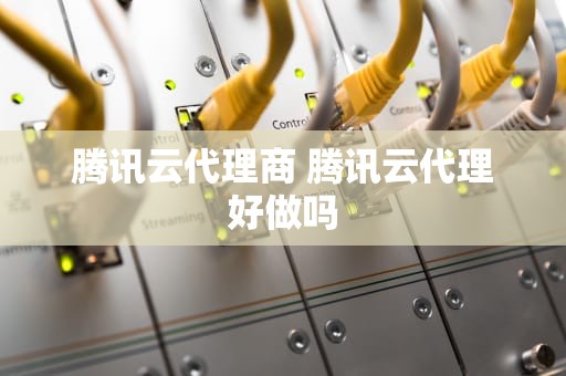 腾讯云代理商 腾讯云代理好做吗