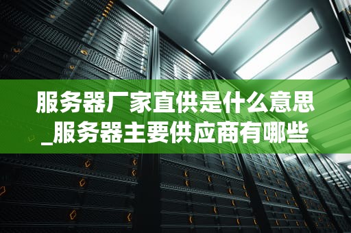 服务器厂家直供是什么意思_服务器主要供应商有哪些_服务器厂家直供的含义与优势
