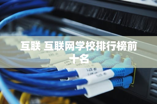 互联 互联网学校排行榜前十名