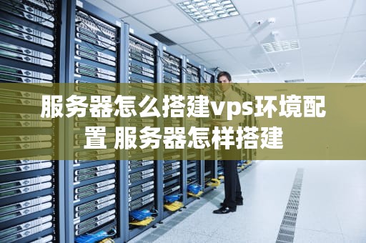 服务器怎么搭建vps环境配置 服务器怎样搭建