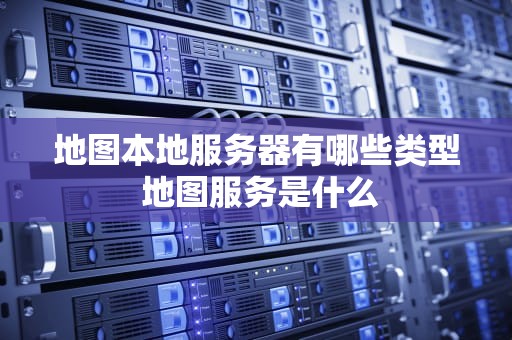 地图本地服务器有哪些类型 地图服务是什么