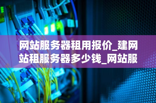 网站服务器租用报价_建网站租服务器多少钱_网站服务器租用报价及其影响因素