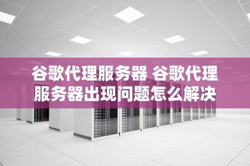 谷歌代理服务器 谷歌代理服务器出现问题怎么解决