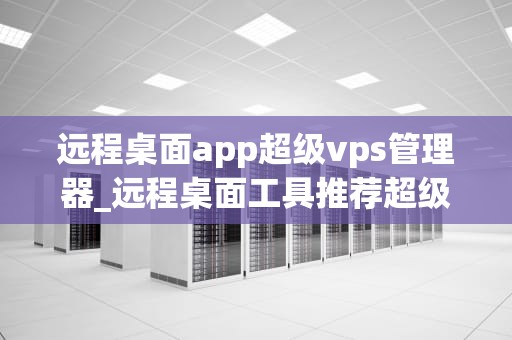 远程桌面app超级vps管理器_远程桌面工具推荐超级vps管理器_远程桌面app超级vps管理器的全面解析