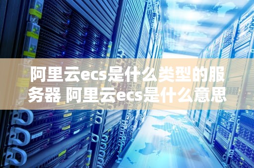 阿里云ecs是什么类型的服务器 阿里云ecs是什么意思