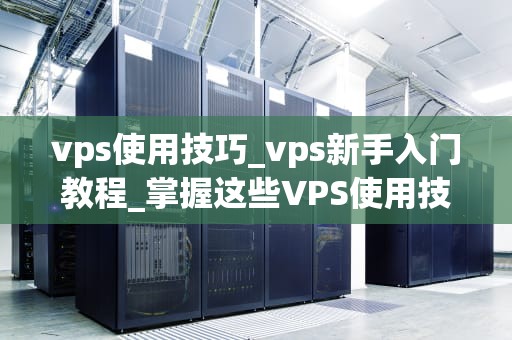 vps使用技巧_vps新手入门教程_掌握这些VPS使用技巧，让你的服务器运行更高效