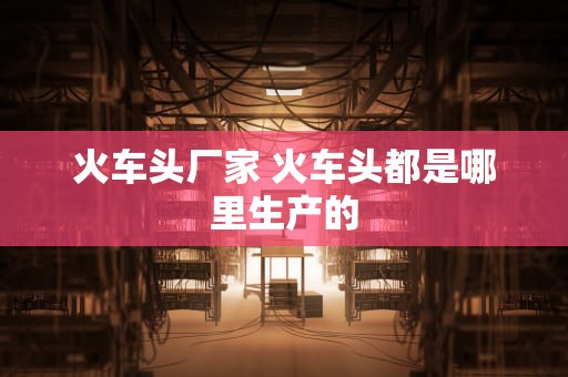 火车头厂家 火车头都是哪里生产的