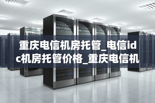 重庆电信机房托管_电信idc机房托管价格_重庆电信机房托管服务的优势与实践