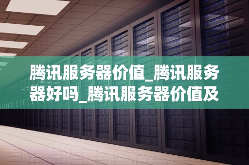 腾讯服务器价值_腾讯服务器好吗_腾讯服务器价值及其在互联网产业中的重要性