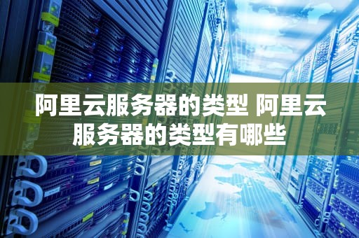 阿里云服务器的类型 阿里云服务器的类型有哪些