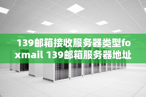 139邮箱接收服务器类型foxmail 139邮箱服务器地址以及端口号