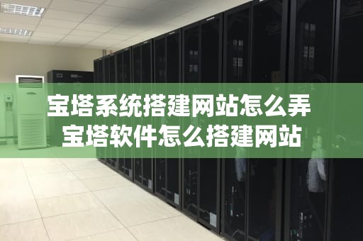 宝塔系统搭建网站怎么弄 宝塔软件怎么搭建网站