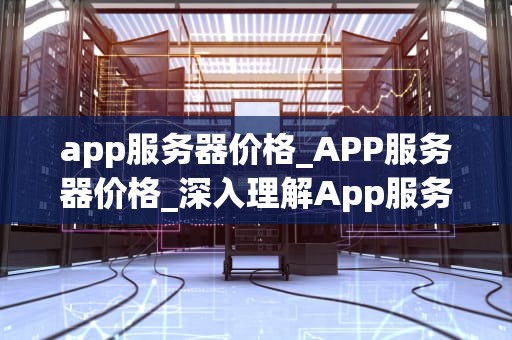 app服务器价格_APP服务器价格_深入理解App服务器价格及其影响因素