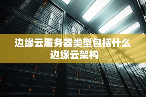 边缘云服务器类型包括什么 边缘云架构