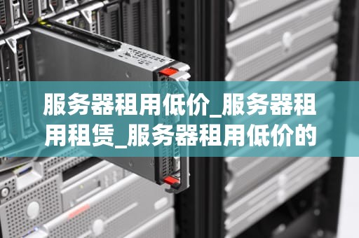 服务器租用低价_服务器租用租赁_服务器租用低价的优势与选择