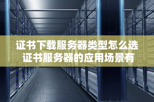 证书下载服务器类型怎么选 证书服务器的应用场景有哪些
