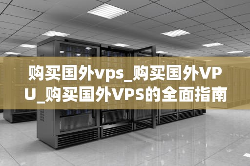 购买国外vps_购买国外VPU_购买国外VPS的全面指南